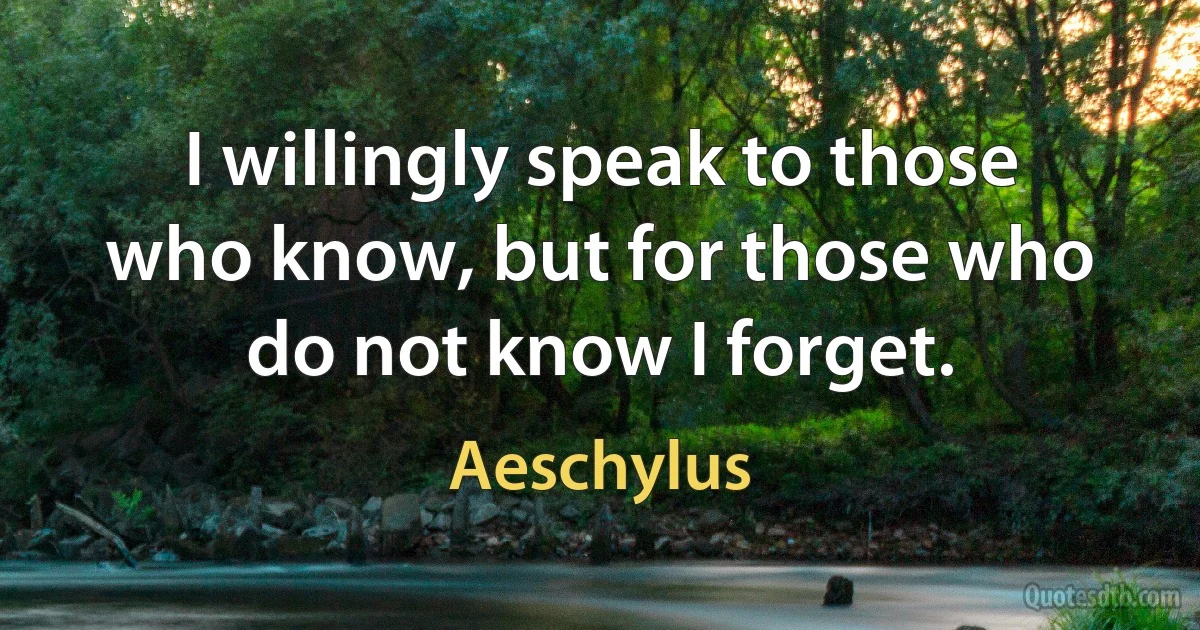 I willingly speak to those who know, but for those who do not know I forget. (Aeschylus)