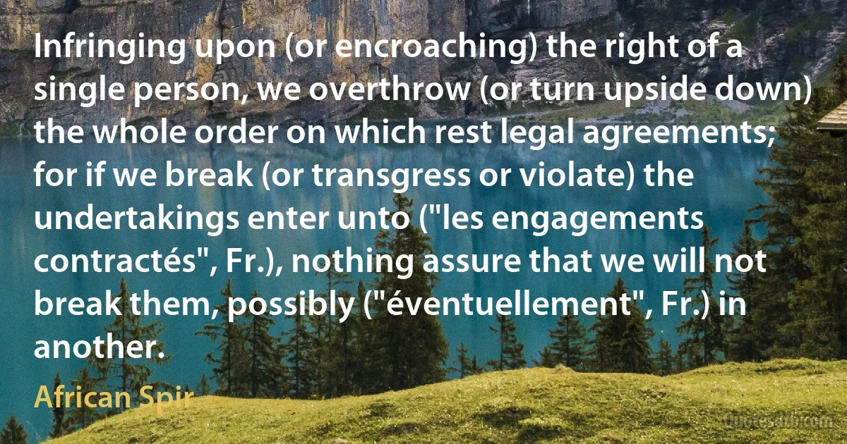 Infringing upon (or encroaching) the right of a single person, we overthrow (or turn upside down) the whole order on which rest legal agreements; for if we break (or transgress or violate) the undertakings enter unto ("les engagements contractés", Fr.), nothing assure that we will not break them, possibly ("éventuellement", Fr.) in another. (African Spir)