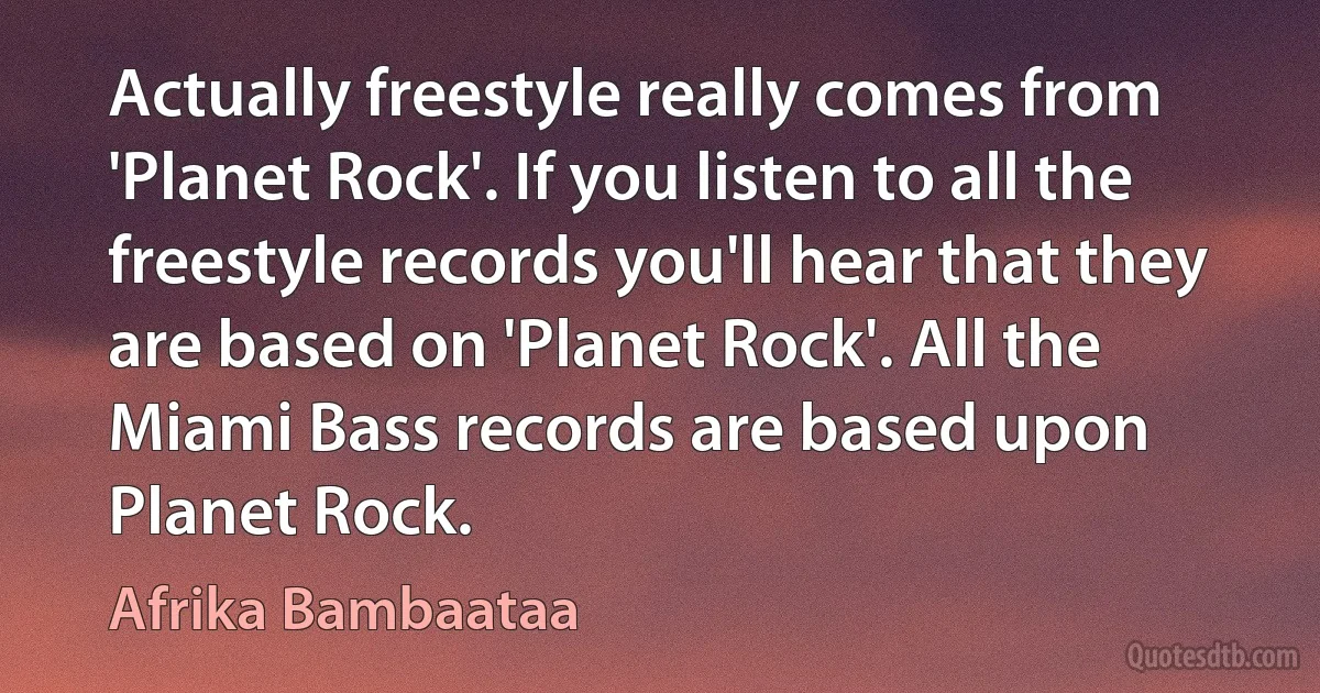 Actually freestyle really comes from 'Planet Rock'. If you listen to all the freestyle records you'll hear that they are based on 'Planet Rock'. All the Miami Bass records are based upon Planet Rock. (Afrika Bambaataa)