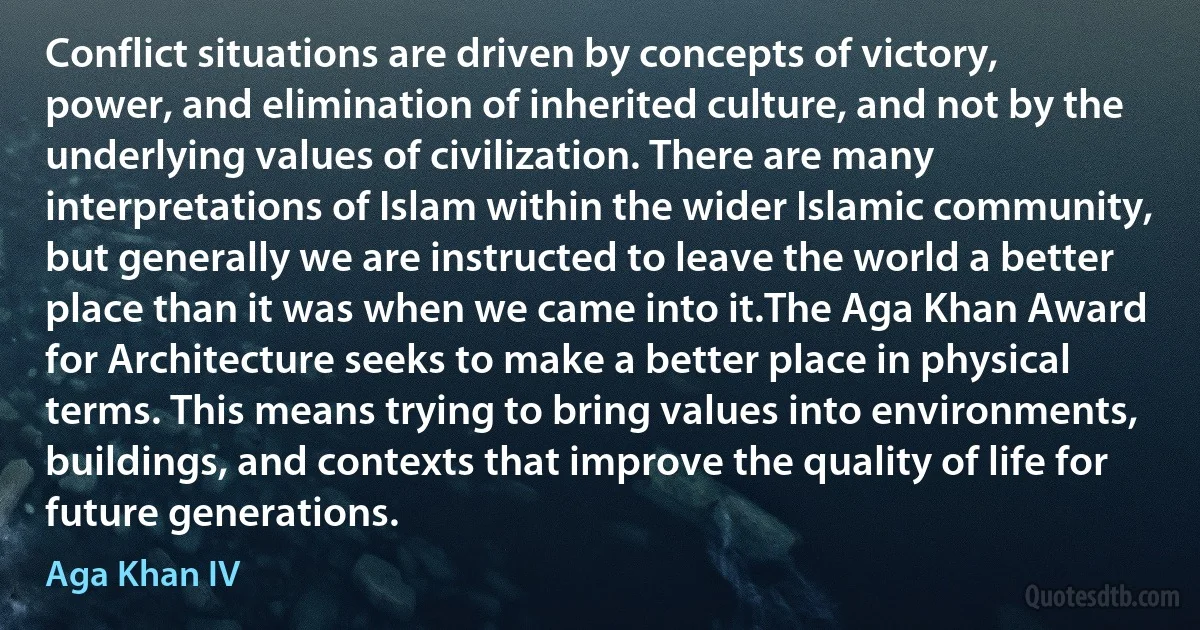 Conflict situations are driven by concepts of victory, power, and elimination of inherited culture, and not by the underlying values of civilization. There are many interpretations of Islam within the wider Islamic community, but generally we are instructed to leave the world a better place than it was when we came into it.The Aga Khan Award for Architecture seeks to make a better place in physical terms. This means trying to bring values into environments, buildings, and contexts that improve the quality of life for future generations. (Aga Khan IV)