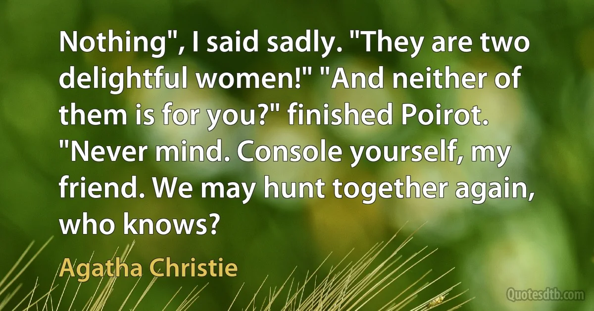 Nothing", I said sadly. "They are two delightful women!" "And neither of them is for you?" finished Poirot. "Never mind. Console yourself, my friend. We may hunt together again, who knows? (Agatha Christie)