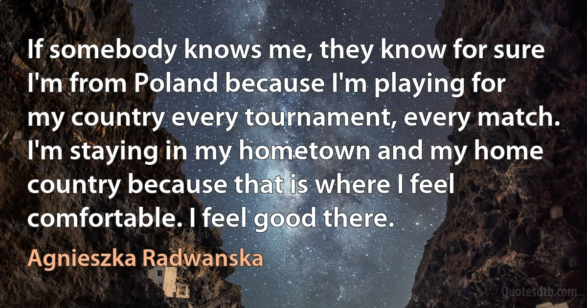 If somebody knows me, they know for sure I'm from Poland because I'm playing for my country every tournament, every match. I'm staying in my hometown and my home country because that is where I feel comfortable. I feel good there. (Agnieszka Radwanska)