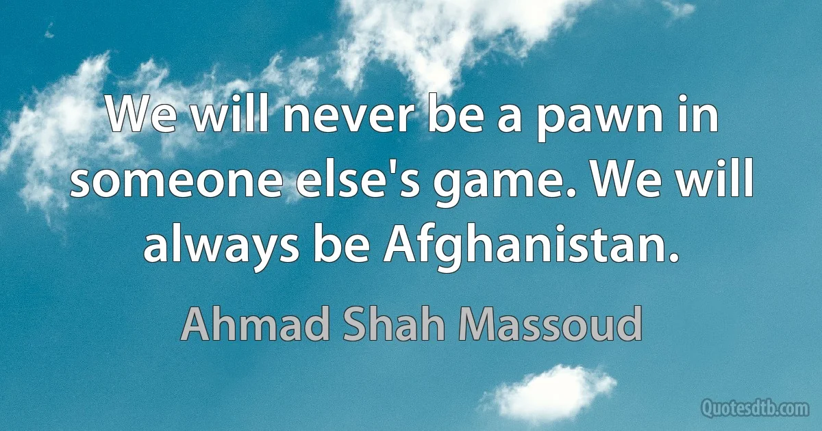 We will never be a pawn in someone else's game. We will always be Afghanistan. (Ahmad Shah Massoud)