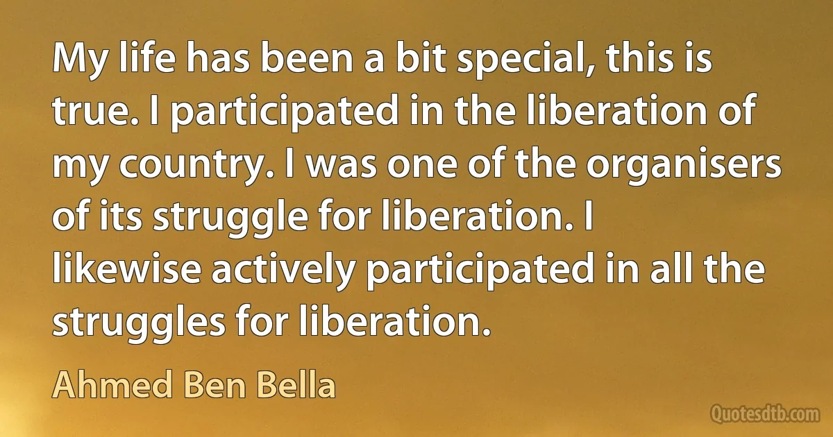 My life has been a bit special, this is true. I participated in the liberation of my country. I was one of the organisers of its struggle for liberation. I likewise actively participated in all the struggles for liberation. (Ahmed Ben Bella)