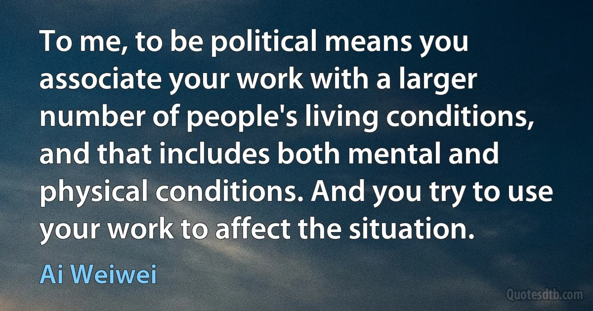 To me, to be political means you associate your work with a larger number of people's living conditions, and that includes both mental and physical conditions. And you try to use your work to affect the situation. (Ai Weiwei)