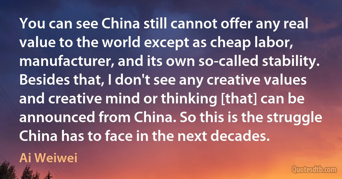 You can see China still cannot offer any real value to the world except as cheap labor, manufacturer, and its own so-called stability. Besides that, I don't see any creative values and creative mind or thinking [that] can be announced from China. So this is the struggle China has to face in the next decades. (Ai Weiwei)