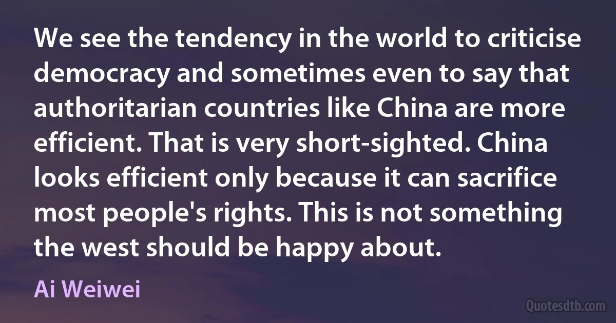 We see the tendency in the world to criticise democracy and sometimes even to say that authoritarian countries like China are more efficient. That is very short-sighted. China looks efficient only because it can sacrifice most people's rights. This is not something the west should be happy about. (Ai Weiwei)