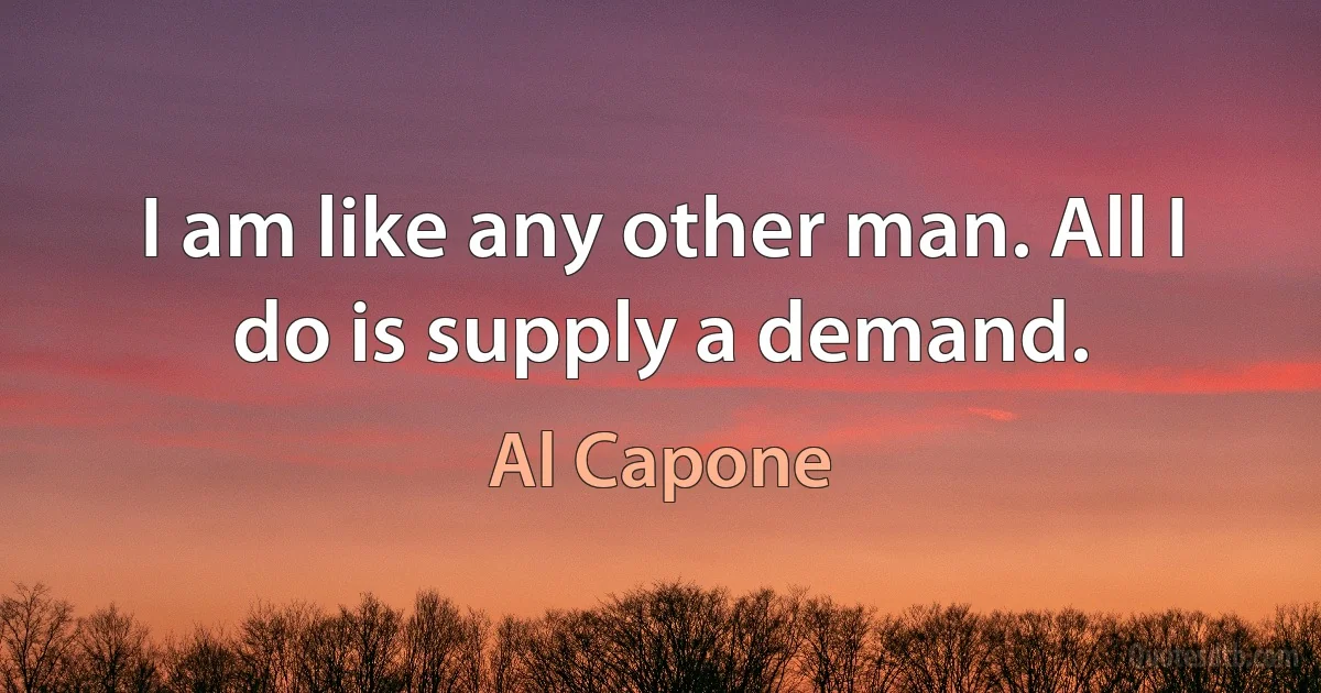 I am like any other man. All I do is supply a demand. (Al Capone)