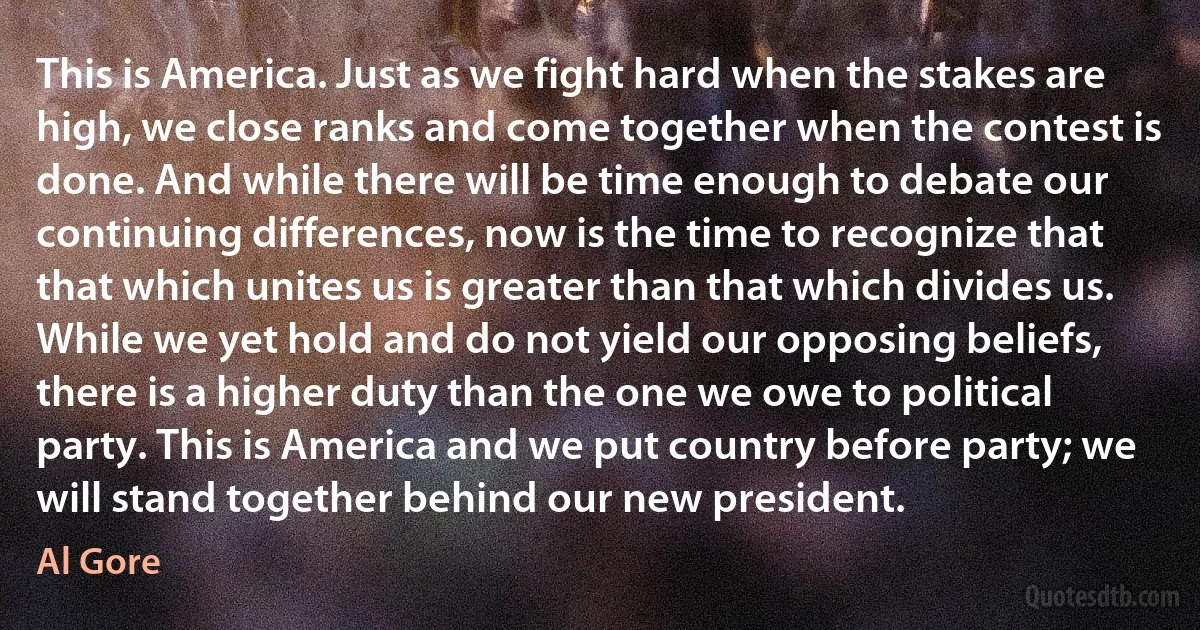 This is America. Just as we fight hard when the stakes are high, we close ranks and come together when the contest is done. And while there will be time enough to debate our continuing differences, now is the time to recognize that that which unites us is greater than that which divides us. While we yet hold and do not yield our opposing beliefs, there is a higher duty than the one we owe to political party. This is America and we put country before party; we will stand together behind our new president. (Al Gore)