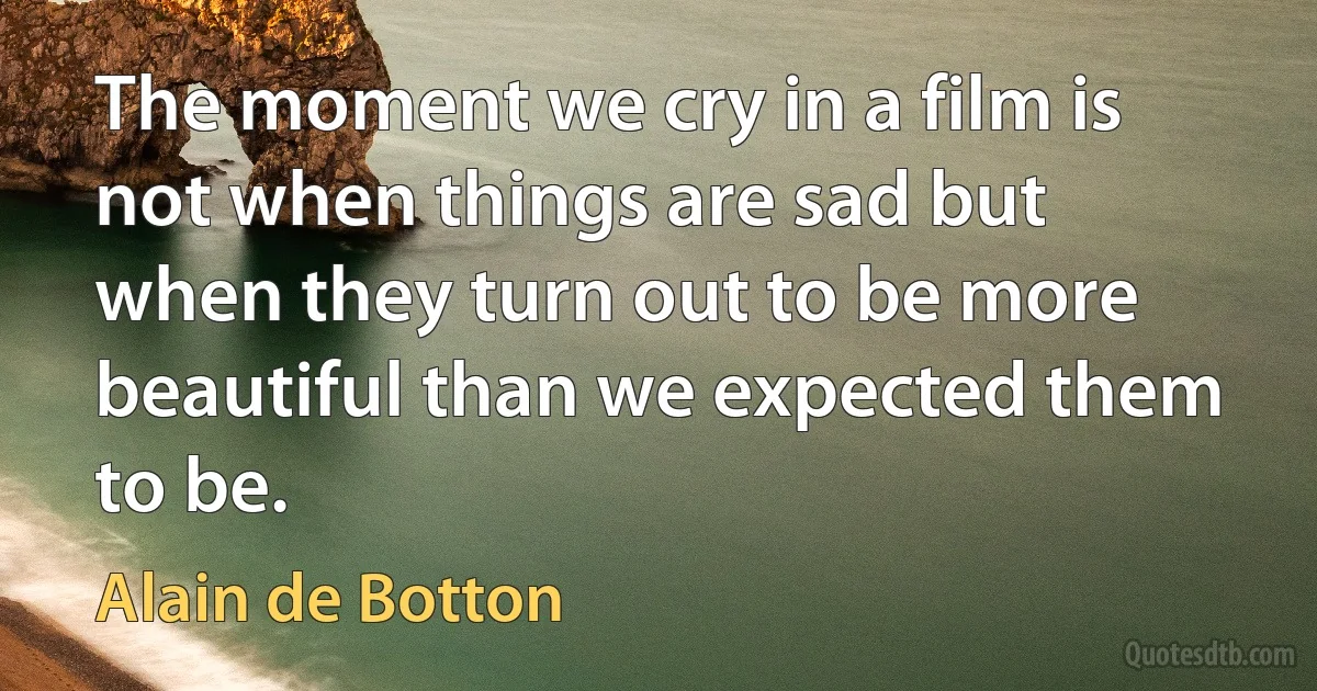 The moment we cry in a film is not when things are sad but when they turn out to be more beautiful than we expected them to be. (Alain de Botton)