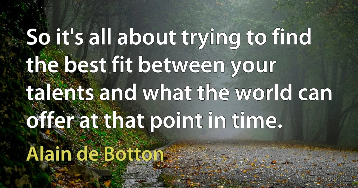 So it's all about trying to find the best fit between your talents and what the world can offer at that point in time. (Alain de Botton)