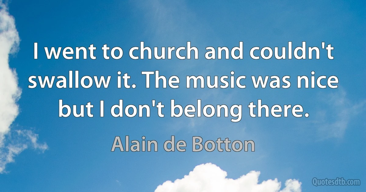 I went to church and couldn't swallow it. The music was nice but I don't belong there. (Alain de Botton)