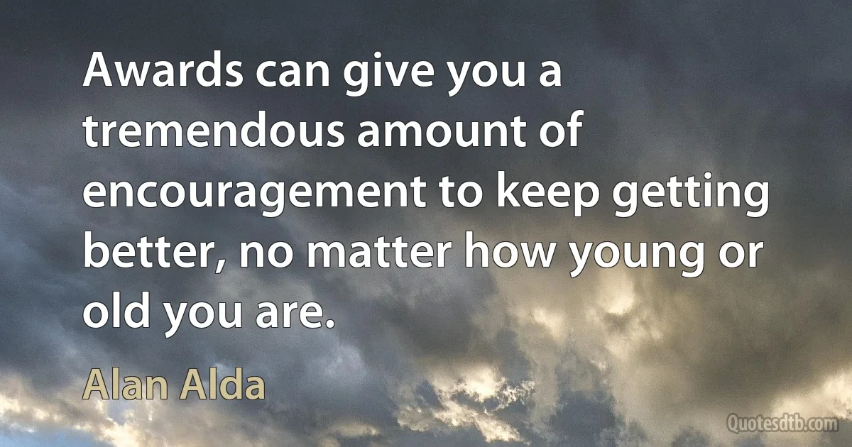 Awards can give you a tremendous amount of encouragement to keep getting better, no matter how young or old you are. (Alan Alda)