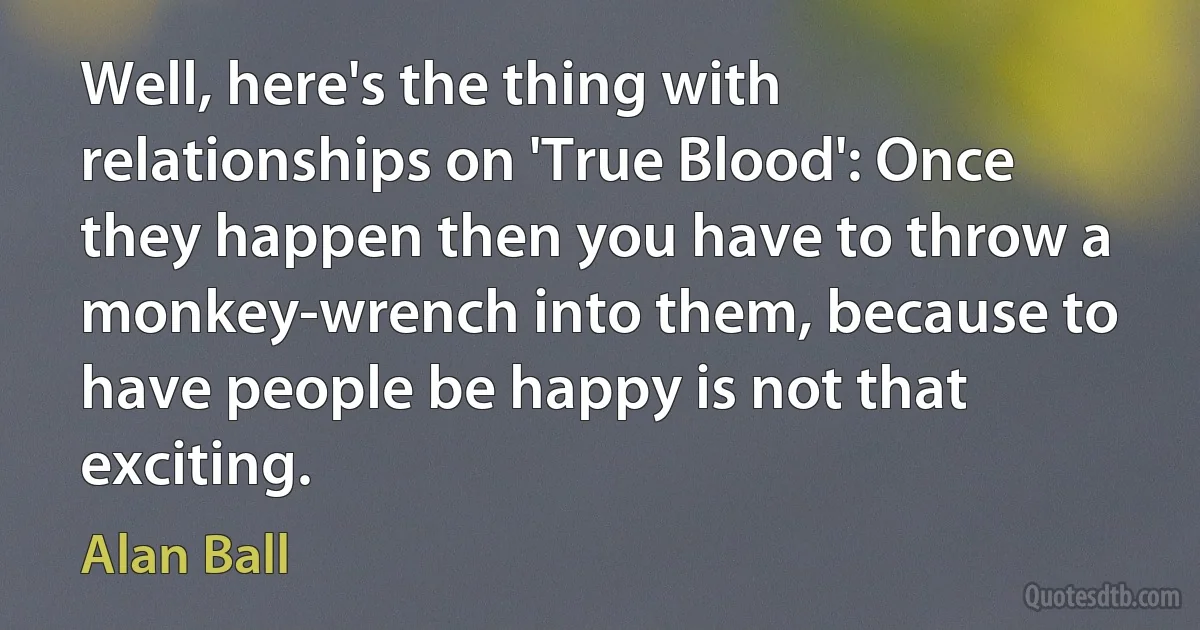 Well, here's the thing with relationships on 'True Blood': Once they happen then you have to throw a monkey-wrench into them, because to have people be happy is not that exciting. (Alan Ball)