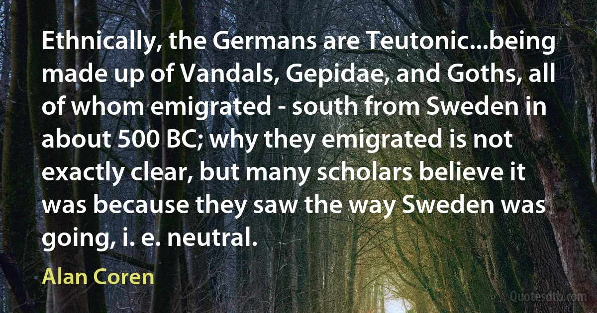 Ethnically, the Germans are Teutonic...being made up of Vandals, Gepidae, and Goths, all of whom emigrated - south from Sweden in about 500 BC; why they emigrated is not exactly clear, but many scholars believe it was because they saw the way Sweden was going, i. e. neutral. (Alan Coren)