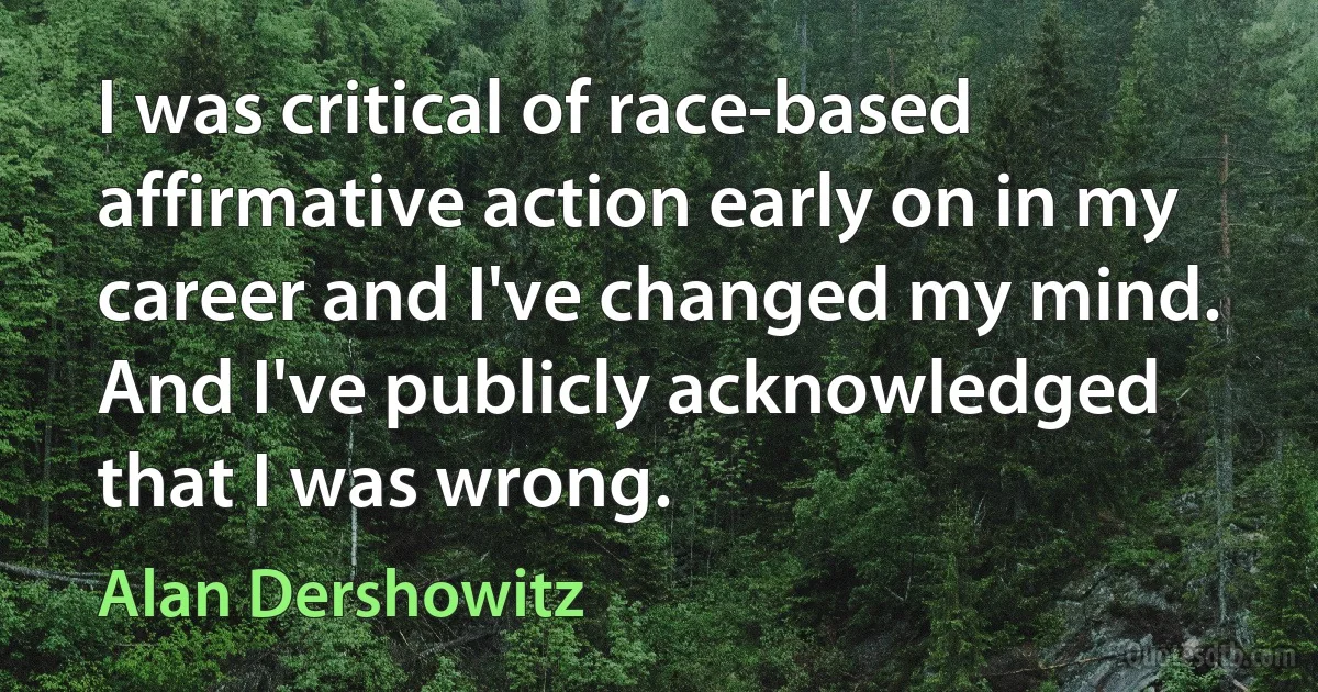 I was critical of race-based affirmative action early on in my career and I've changed my mind. And I've publicly acknowledged that I was wrong. (Alan Dershowitz)