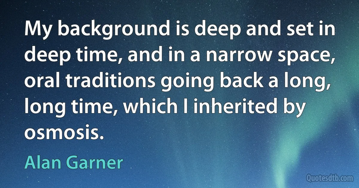 My background is deep and set in deep time, and in a narrow space, oral traditions going back a long, long time, which I inherited by osmosis. (Alan Garner)