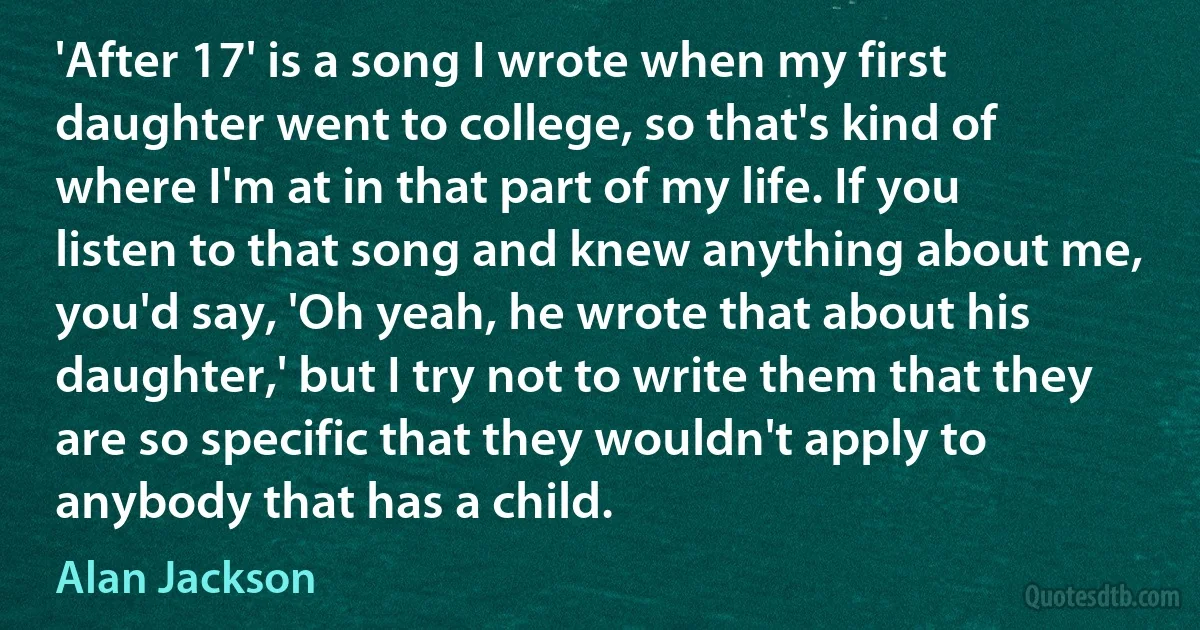 'After 17' is a song I wrote when my first daughter went to college, so that's kind of where I'm at in that part of my life. If you listen to that song and knew anything about me, you'd say, 'Oh yeah, he wrote that about his daughter,' but I try not to write them that they are so specific that they wouldn't apply to anybody that has a child. (Alan Jackson)