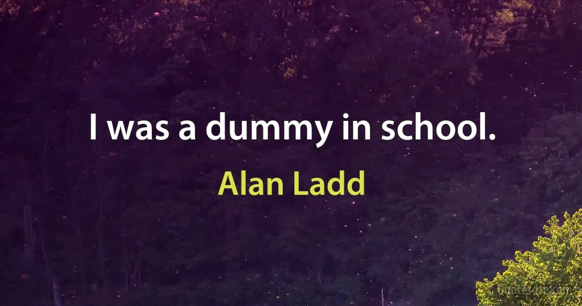 I was a dummy in school. (Alan Ladd)