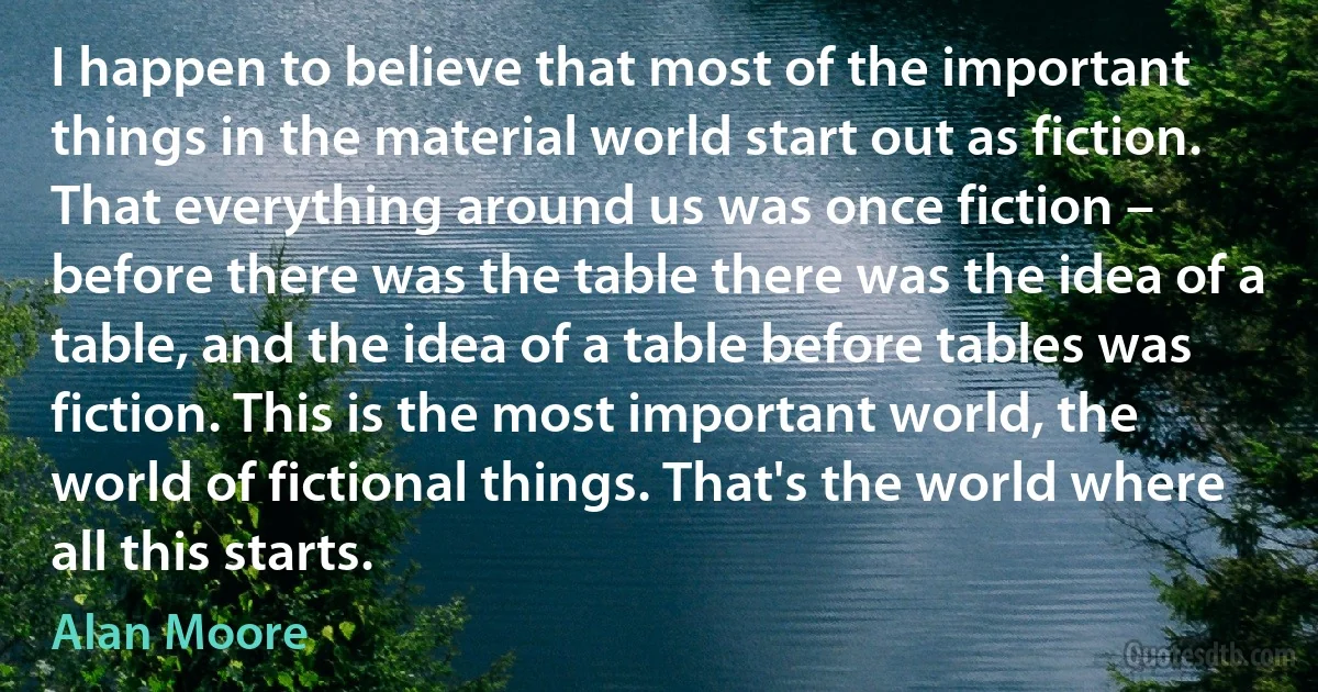 I happen to believe that most of the important things in the material world start out as fiction. That everything around us was once fiction – before there was the table there was the idea of a table, and the idea of a table before tables was fiction. This is the most important world, the world of fictional things. That's the world where all this starts. (Alan Moore)