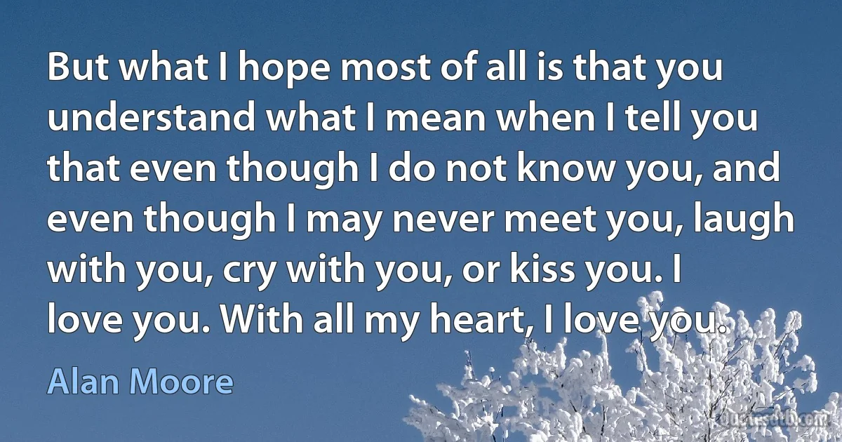 But what I hope most of all is that you understand what I mean when I tell you that even though I do not know you, and even though I may never meet you, laugh with you, cry with you, or kiss you. I love you. With all my heart, I love you. (Alan Moore)