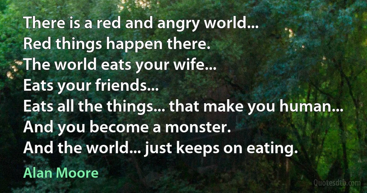 There is a red and angry world...
Red things happen there.
The world eats your wife...
Eats your friends...
Eats all the things... that make you human...
And you become a monster.
And the world... just keeps on eating. (Alan Moore)