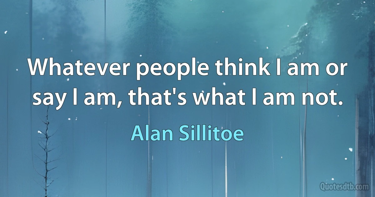 Whatever people think I am or say I am, that's what I am not. (Alan Sillitoe)