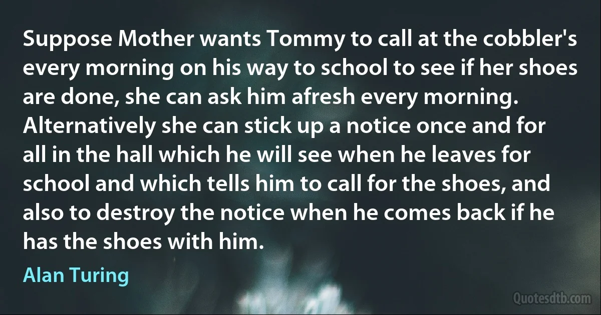 Suppose Mother wants Tommy to call at the cobbler's every morning on his way to school to see if her shoes are done, she can ask him afresh every morning. Alternatively she can stick up a notice once and for all in the hall which he will see when he leaves for school and which tells him to call for the shoes, and also to destroy the notice when he comes back if he has the shoes with him. (Alan Turing)