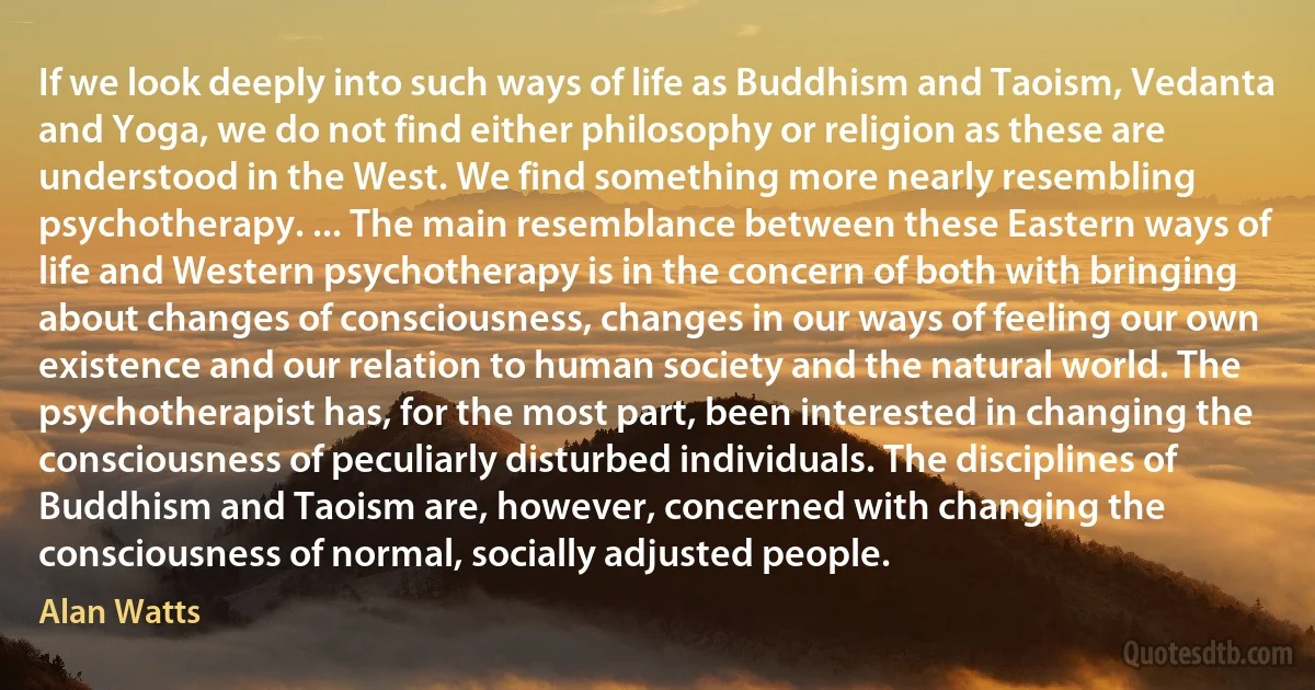 If we look deeply into such ways of life as Buddhism and Taoism, Vedanta and Yoga, we do not find either philosophy or religion as these are understood in the West. We find something more nearly resembling psychotherapy. ... The main resemblance between these Eastern ways of life and Western psychotherapy is in the concern of both with bringing about changes of consciousness, changes in our ways of feeling our own existence and our relation to human society and the natural world. The psychotherapist has, for the most part, been interested in changing the consciousness of peculiarly disturbed individuals. The disciplines of Buddhism and Taoism are, however, concerned with changing the consciousness of normal, socially adjusted people. (Alan Watts)