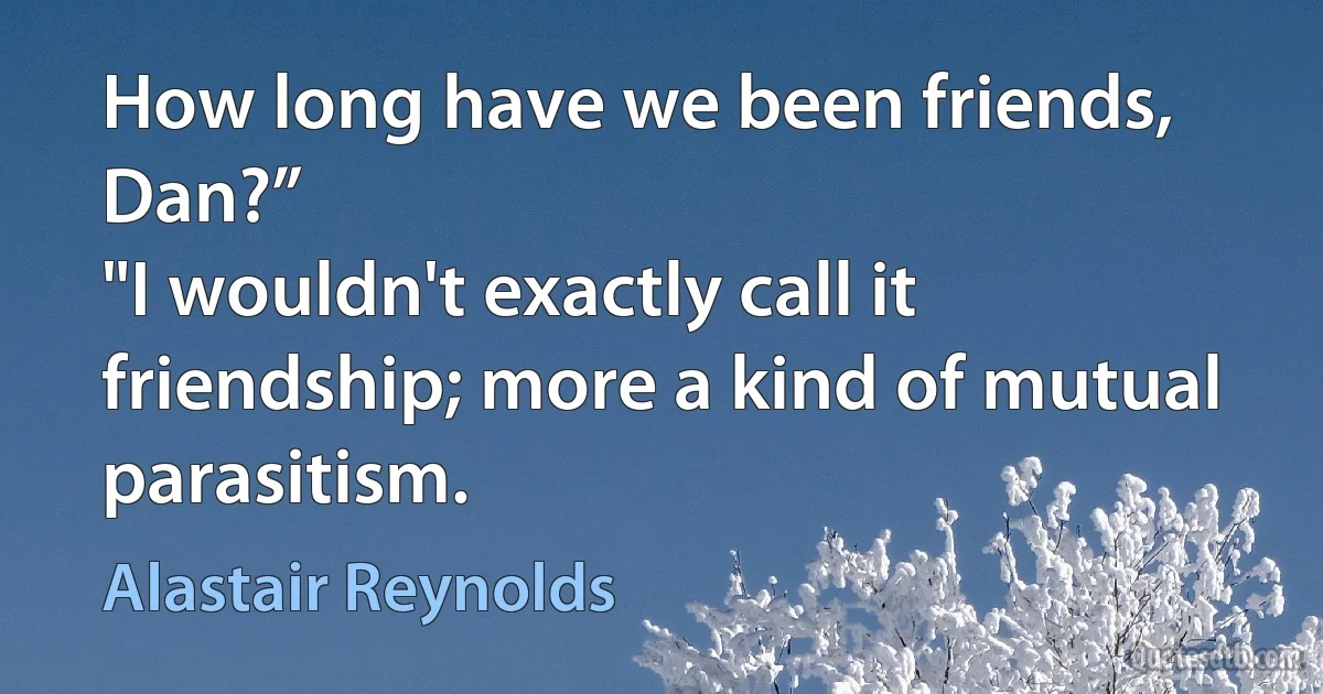 How long have we been friends, Dan?”
"I wouldn't exactly call it friendship; more a kind of mutual parasitism. (Alastair Reynolds)