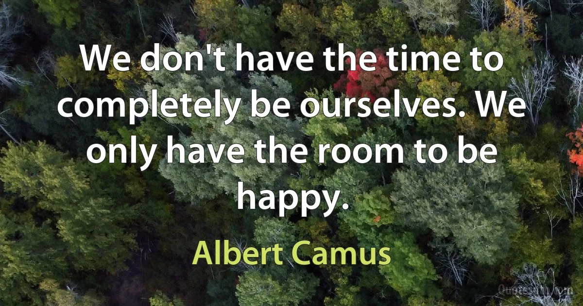 We don't have the time to completely be ourselves. We only have the room to be happy. (Albert Camus)