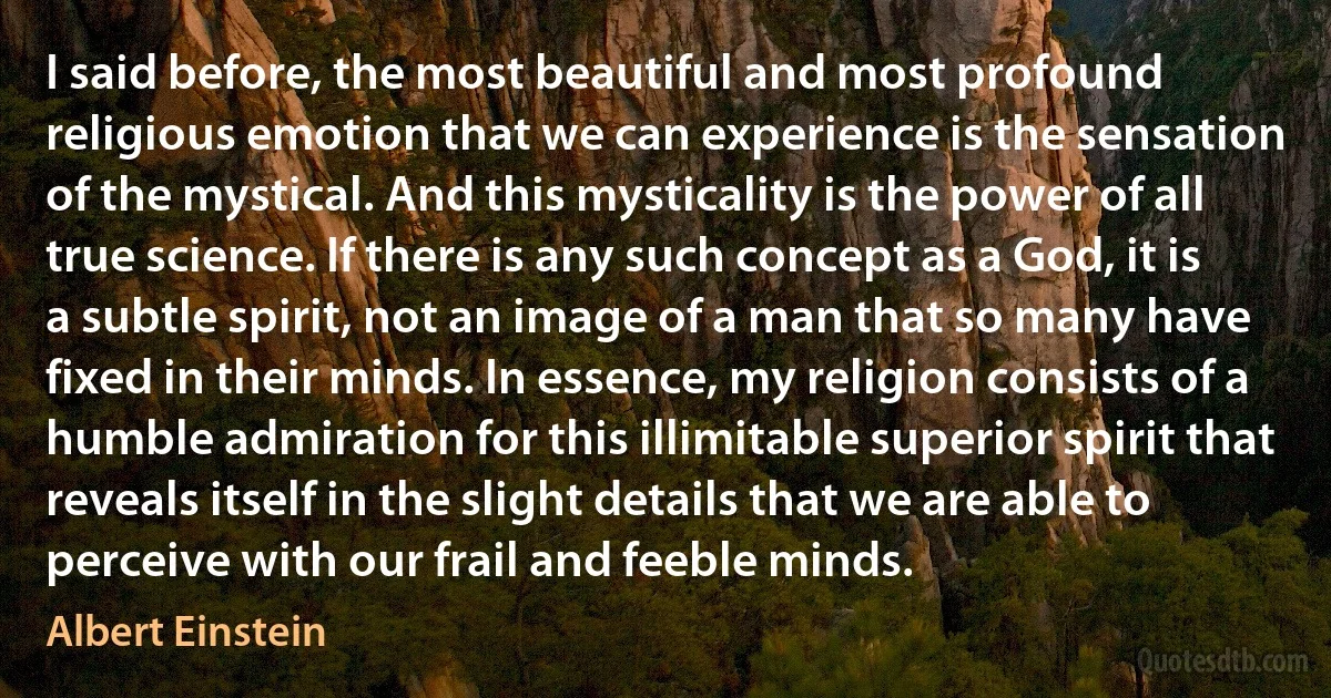 I said before, the most beautiful and most profound religious emotion that we can experience is the sensation of the mystical. And this mysticality is the power of all true science. If there is any such concept as a God, it is a subtle spirit, not an image of a man that so many have fixed in their minds. In essence, my religion consists of a humble admiration for this illimitable superior spirit that reveals itself in the slight details that we are able to perceive with our frail and feeble minds. (Albert Einstein)