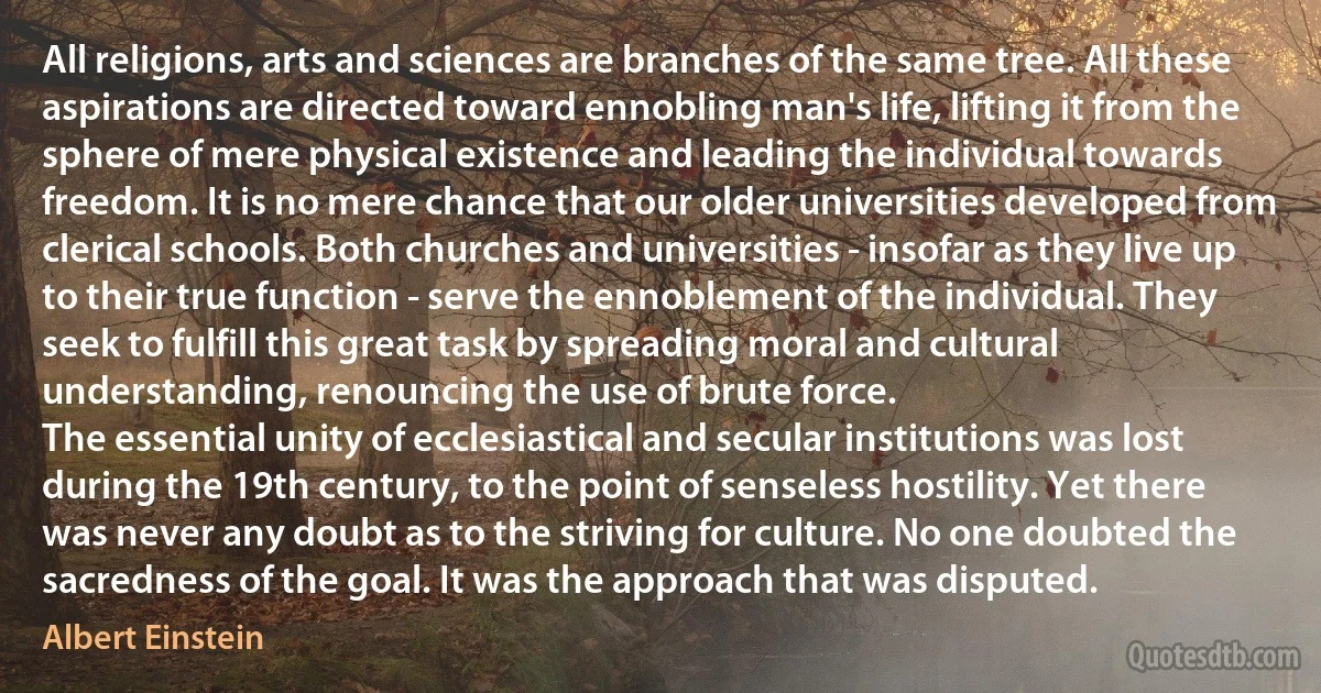 All religions, arts and sciences are branches of the same tree. All these aspirations are directed toward ennobling man's life, lifting it from the sphere of mere physical existence and leading the individual towards freedom. It is no mere chance that our older universities developed from clerical schools. Both churches and universities - insofar as they live up to their true function - serve the ennoblement of the individual. They seek to fulfill this great task by spreading moral and cultural understanding, renouncing the use of brute force.
The essential unity of ecclesiastical and secular institutions was lost during the 19th century, to the point of senseless hostility. Yet there was never any doubt as to the striving for culture. No one doubted the sacredness of the goal. It was the approach that was disputed. (Albert Einstein)