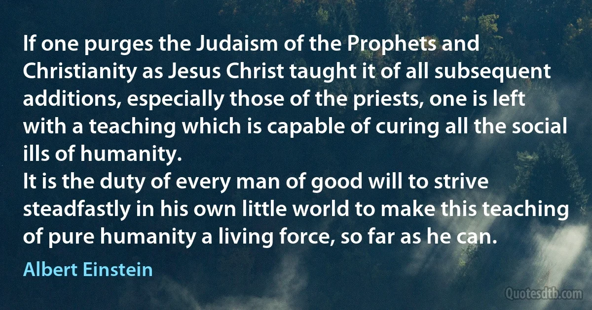 If one purges the Judaism of the Prophets and Christianity as Jesus Christ taught it of all subsequent additions, especially those of the priests, one is left with a teaching which is capable of curing all the social ills of humanity.
It is the duty of every man of good will to strive steadfastly in his own little world to make this teaching of pure humanity a living force, so far as he can. (Albert Einstein)