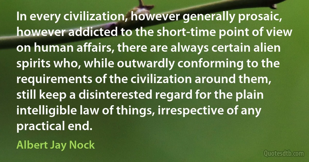 In every civilization, however generally prosaic, however addicted to the short-time point of view on human affairs, there are always certain alien spirits who, while outwardly conforming to the requirements of the civilization around them, still keep a disinterested regard for the plain intelligible law of things, irrespective of any practical end. (Albert Jay Nock)