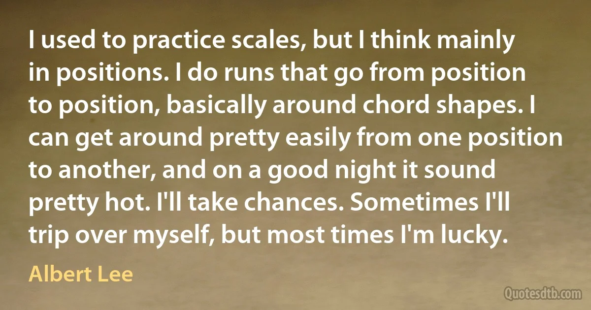 I used to practice scales, but I think mainly in positions. I do runs that go from position to position, basically around chord shapes. I can get around pretty easily from one position to another, and on a good night it sound pretty hot. I'll take chances. Sometimes I'll trip over myself, but most times I'm lucky. (Albert Lee)