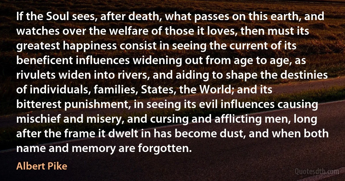 If the Soul sees, after death, what passes on this earth, and watches over the welfare of those it loves, then must its greatest happiness consist in seeing the current of its beneficent influences widening out from age to age, as rivulets widen into rivers, and aiding to shape the destinies of individuals, families, States, the World; and its bitterest punishment, in seeing its evil influences causing mischief and misery, and cursing and afflicting men, long after the frame it dwelt in has become dust, and when both name and memory are forgotten. (Albert Pike)