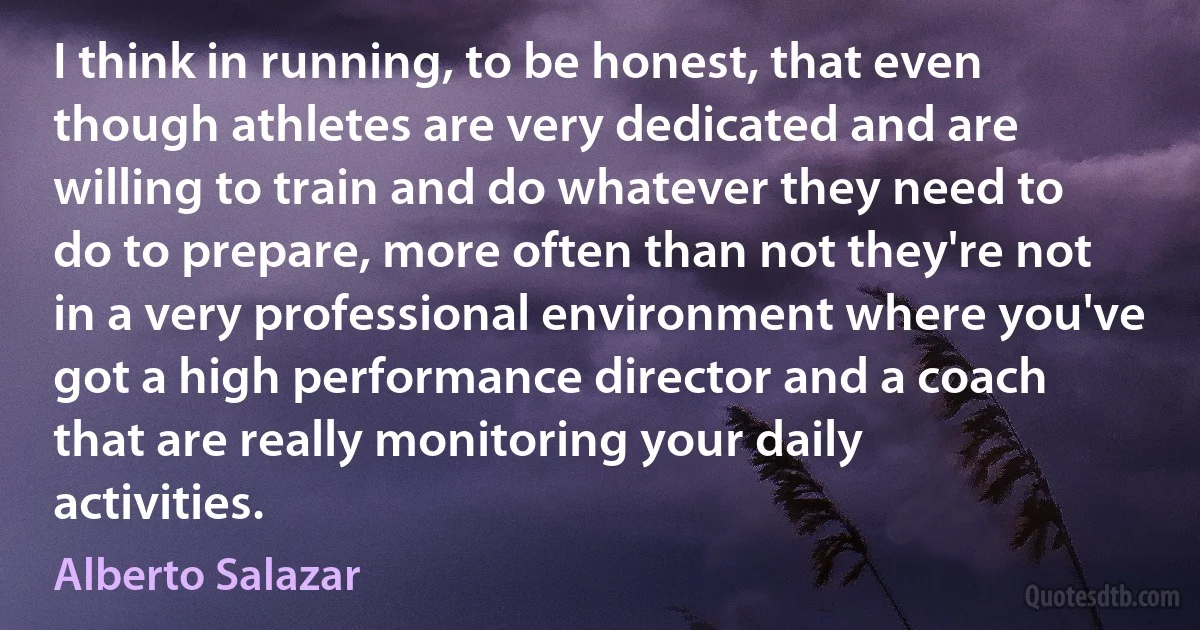 I think in running, to be honest, that even though athletes are very dedicated and are willing to train and do whatever they need to do to prepare, more often than not they're not in a very professional environment where you've got a high performance director and a coach that are really monitoring your daily activities. (Alberto Salazar)