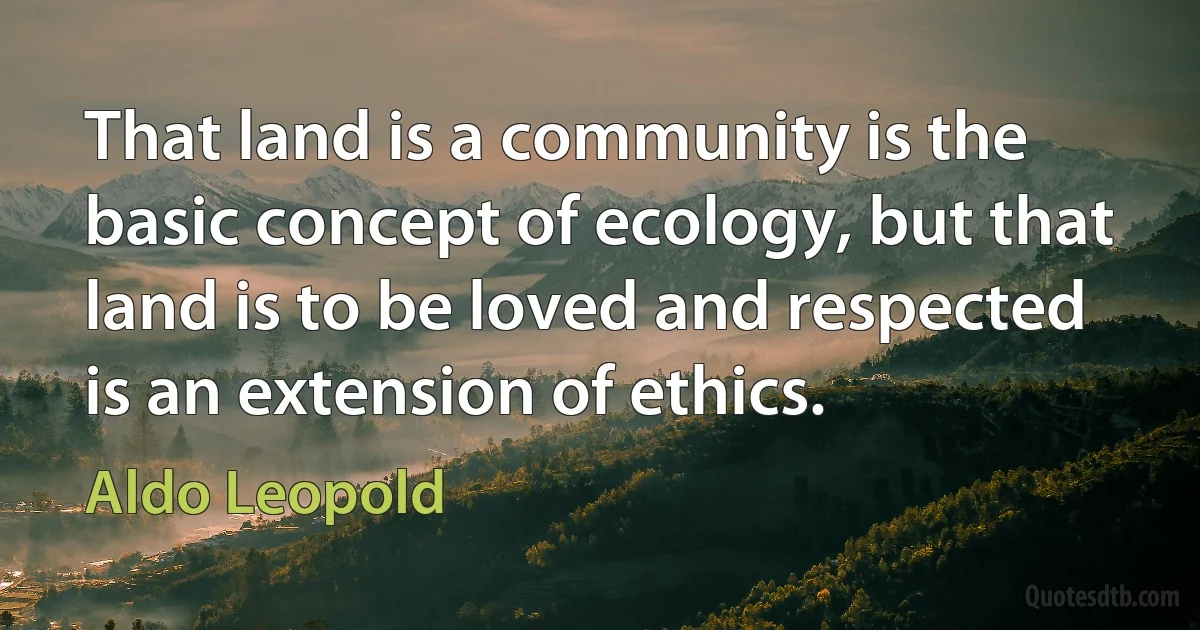 That land is a community is the basic concept of ecology, but that land is to be loved and respected is an extension of ethics. (Aldo Leopold)