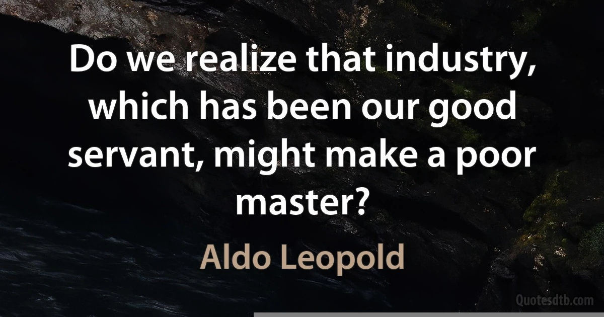 Do we realize that industry, which has been our good servant, might make a poor master? (Aldo Leopold)