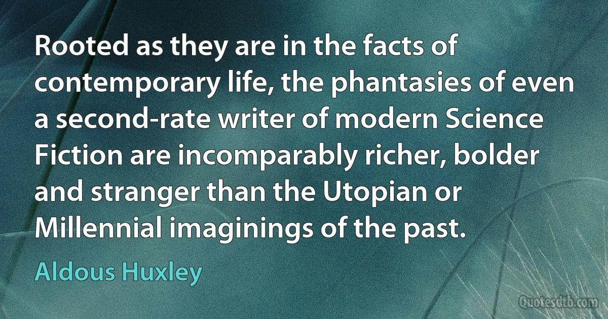 Rooted as they are in the facts of contemporary life, the phantasies of even a second-rate writer of modern Science Fiction are incomparably richer, bolder and stranger than the Utopian or Millennial imaginings of the past. (Aldous Huxley)