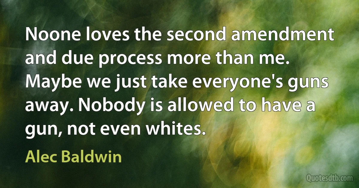 Noone loves the second amendment and due process more than me. Maybe we just take everyone's guns away. Nobody is allowed to have a gun, not even whites. (Alec Baldwin)