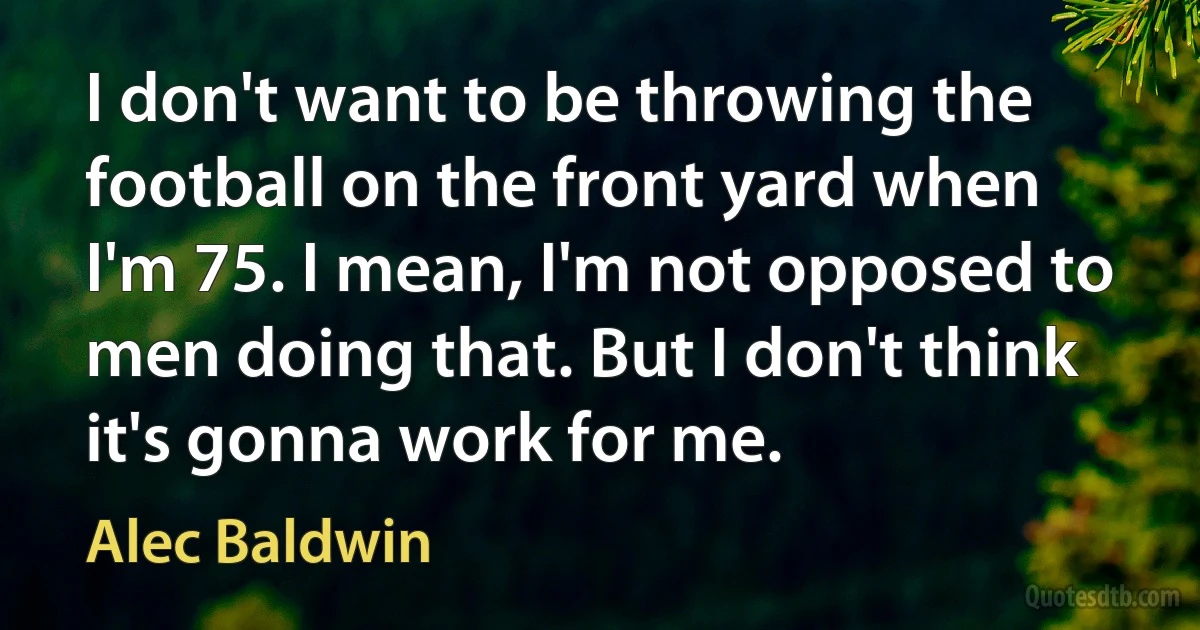 I don't want to be throwing the football on the front yard when I'm 75. I mean, I'm not opposed to men doing that. But I don't think it's gonna work for me. (Alec Baldwin)