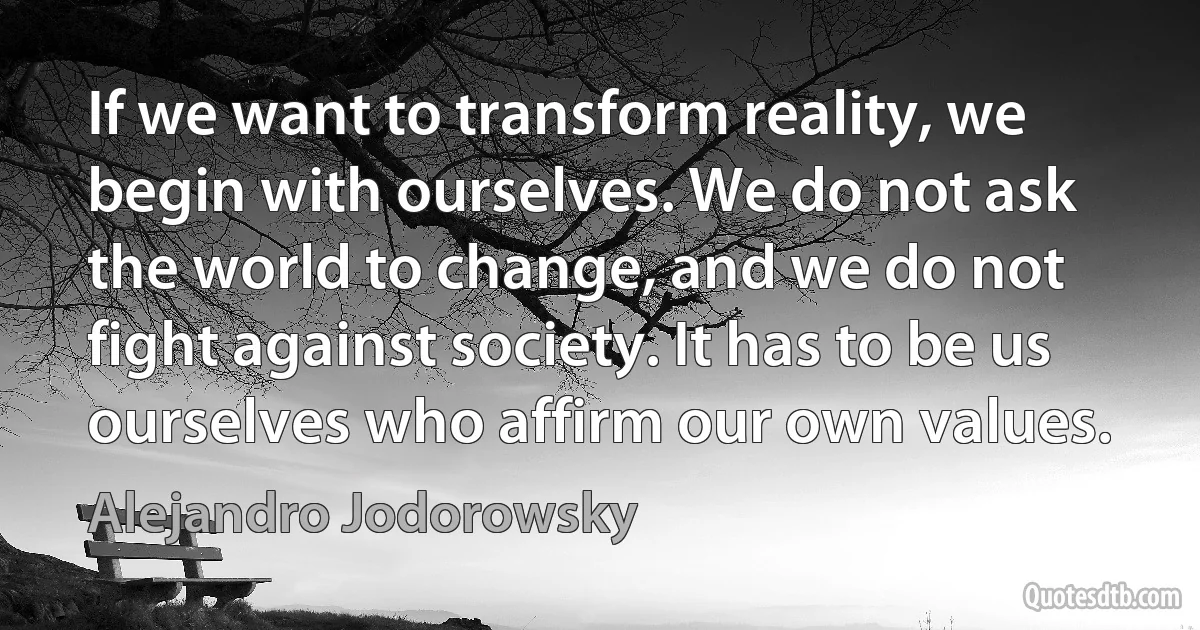 If we want to transform reality, we begin with ourselves. We do not ask the world to change, and we do not fight against society. It has to be us ourselves who affirm our own values. (Alejandro Jodorowsky)