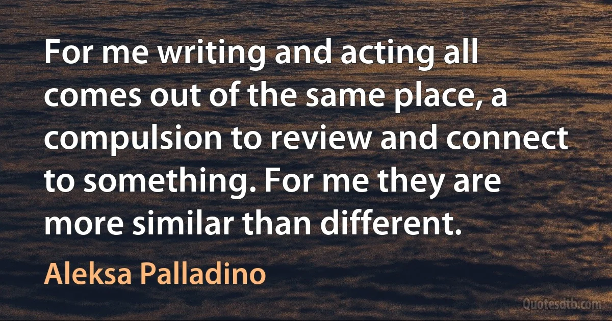 For me writing and acting all comes out of the same place, a compulsion to review and connect to something. For me they are more similar than different. (Aleksa Palladino)