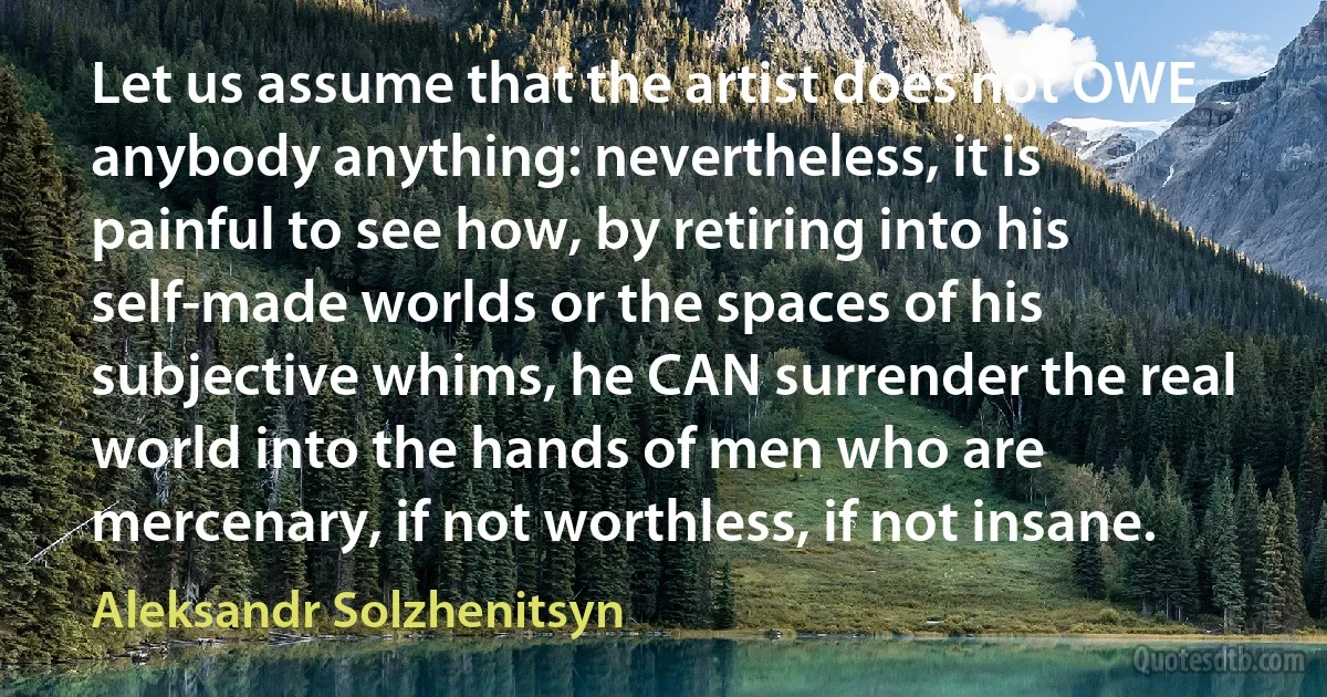 Let us assume that the artist does not OWE anybody anything: nevertheless, it is painful to see how, by retiring into his self-made worlds or the spaces of his subjective whims, he CAN surrender the real world into the hands of men who are mercenary, if not worthless, if not insane. (Aleksandr Solzhenitsyn)