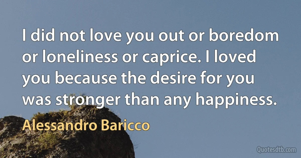 I did not love you out or boredom or loneliness or caprice. I loved you because the desire for you was stronger than any happiness. (Alessandro Baricco)