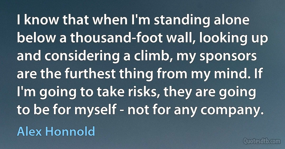 I know that when I'm standing alone below a thousand-foot wall, looking up and considering a climb, my sponsors are the furthest thing from my mind. If I'm going to take risks, they are going to be for myself - not for any company. (Alex Honnold)