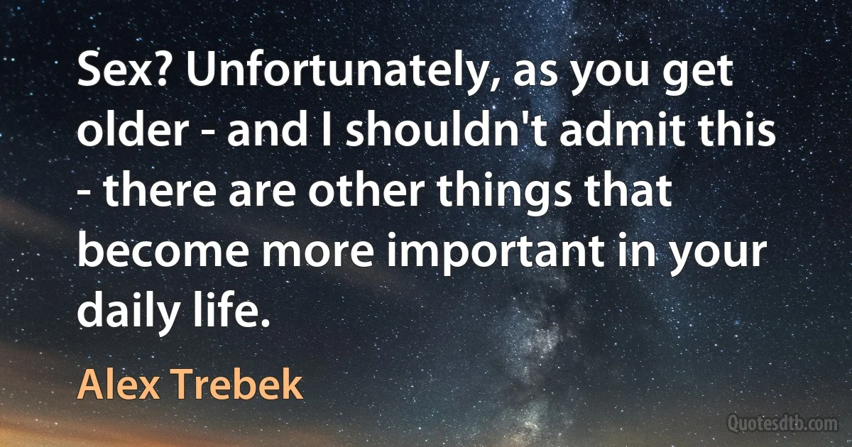 Sex? Unfortunately, as you get older - and I shouldn't admit this - there are other things that become more important in your daily life. (Alex Trebek)