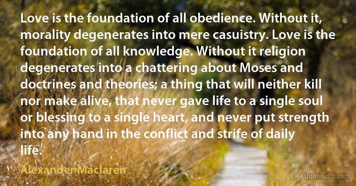 Love is the foundation of all obedience. Without it, morality degenerates into mere casuistry. Love is the foundation of all knowledge. Without it religion degenerates into a chattering about Moses and doctrines and theories; a thing that will neither kill nor make alive, that never gave life to a single soul or blessing to a single heart, and never put strength into any hand in the conflict and strife of daily life. (Alexander Maclaren)